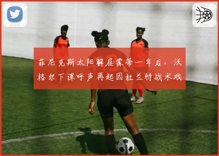 菲尼克斯太阳解雇蒙蒂一年后，沃格尔下课呼声再起因杜兰特战术戏份骤降