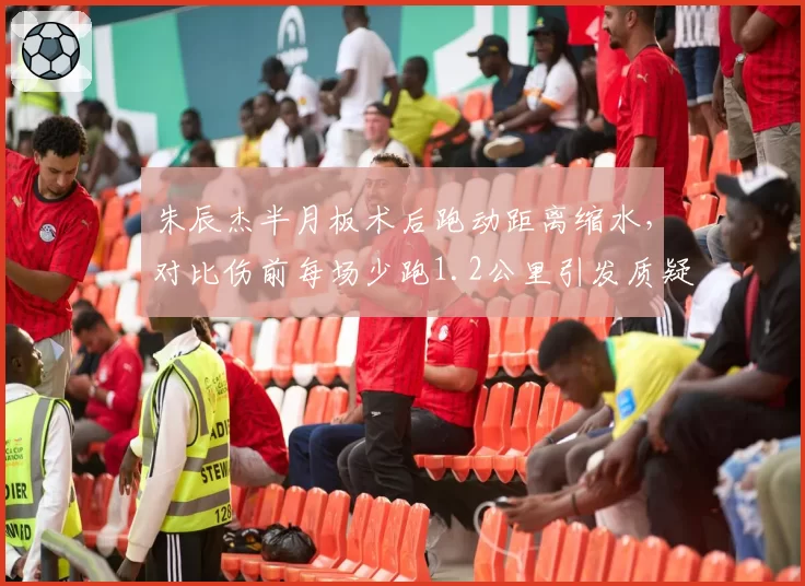 朱辰杰半月板术后跑动距离缩水,对比伤前每场少跑1.2公里引发质疑