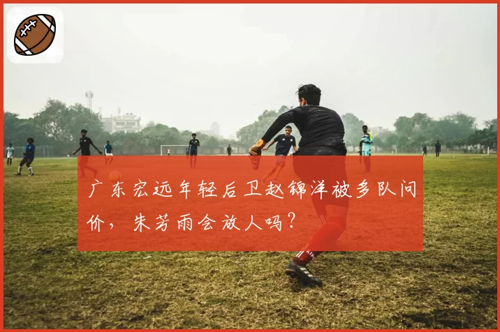广东宏远年轻后卫赵锦洋被多队问价，朱芳雨会放人吗？