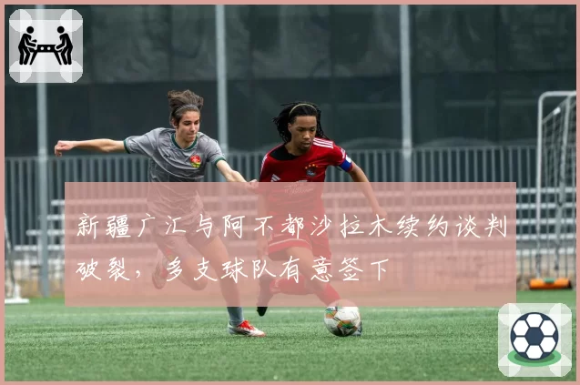 新疆广汇与阿不都沙拉木续约谈判破裂，多支球队有意签下
