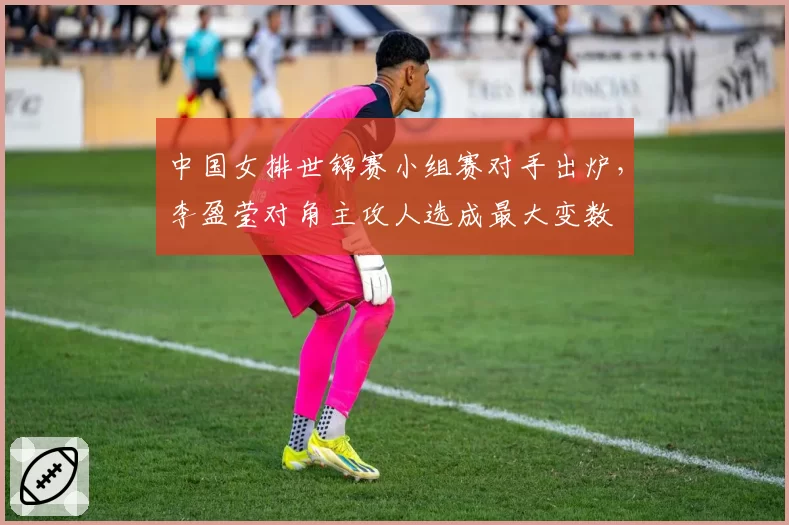 中国女排世锦赛小组赛对手出炉，李盈莹对角主攻人选成最大变数