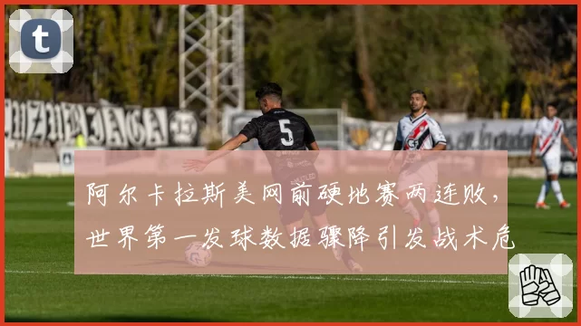 阿尔卡拉斯美网前硬地赛两连败，世界第一发球数据骤降引发战术危机
