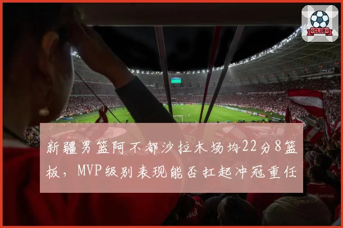 新疆男篮阿不都沙拉木场均22分8篮板,MVP级别表现能否扛起冲冠重任