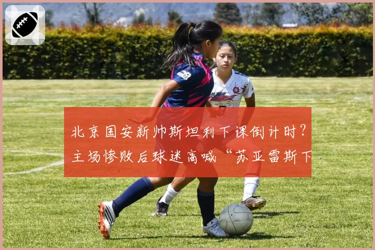 北京国安新帅斯坦利下课倒计时?主场惨败后球迷高喊“苏亚雷斯下课”
