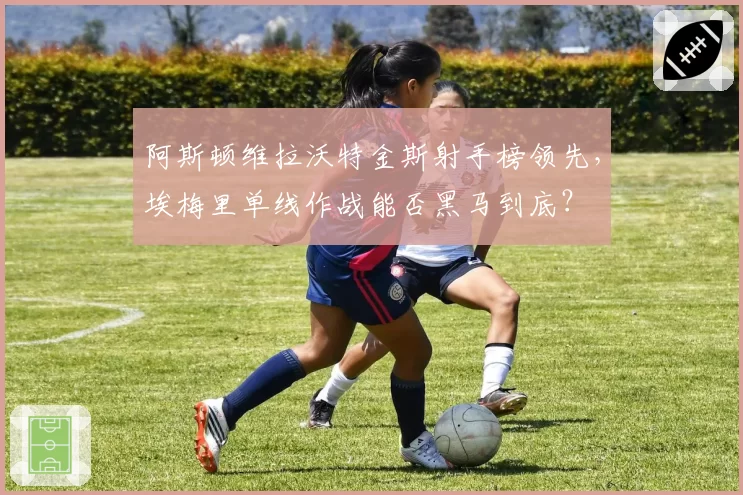 阿斯顿维拉沃特金斯射手榜领先，埃梅里单线作战能否黑马到底？