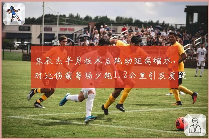 朱辰杰半月板术后跑动距离缩水，对比伤前每场少跑1.2公里引发质疑