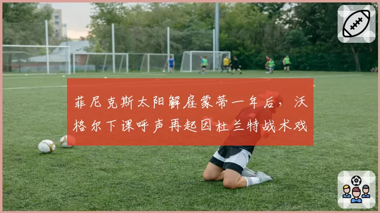菲尼克斯太阳解雇蒙蒂一年后，沃格尔下课呼声再起因杜兰特战术戏份骤降