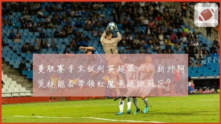 曼联赛季末仅列英超第六，新帅阿莫林能否带领红魔重返欧冠区？