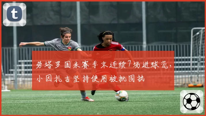 劳塔罗国米赛季末连续7场进球荒，小因扎吉坚持使用被批固执