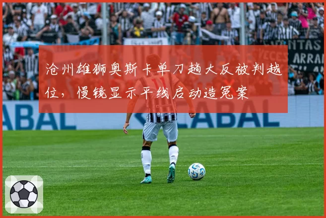 沧州雄狮奥斯卡单刀趟大反被判越位，慢镜显示平线启动造冤案