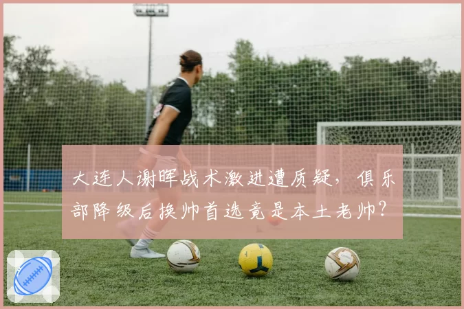 大连人谢晖战术激进遭质疑，俱乐部降级后换帅首选竟是本土老帅？
