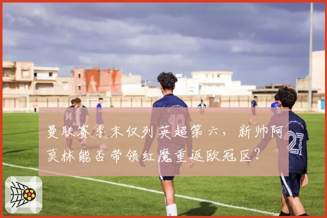 曼联赛季末仅列英超第六，新帅阿莫林能否带领红魔重返欧冠区？