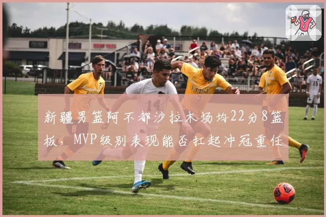 新疆男篮阿不都沙拉木场均22分8篮板,MVP级别表现能否扛起冲冠重任