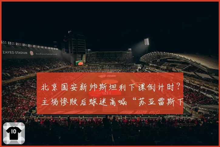 北京国安新帅斯坦利下课倒计时?主场惨败后球迷高喊“苏亚雷斯下课”