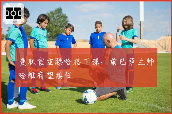 曼联官宣滕哈格下课,前巴萨主帅哈维有望接任