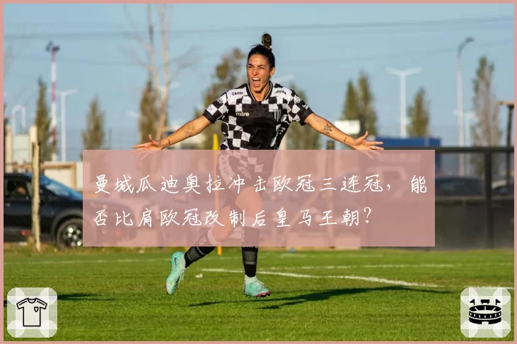 曼城瓜迪奥拉冲击欧冠三连冠，能否比肩欧冠改制后皇马王朝？