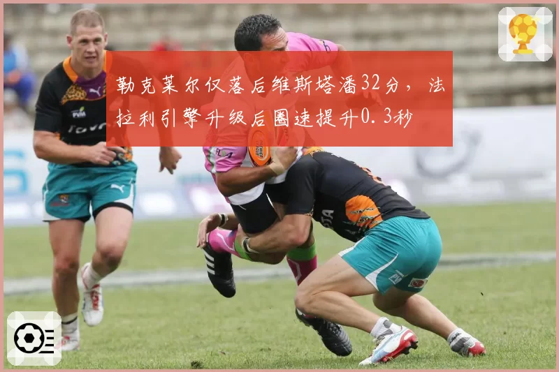 勒克莱尔仅落后维斯塔潘32分,法拉利引擎升级后圈速提升0.3秒