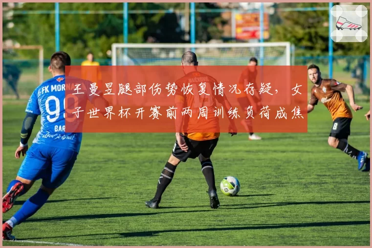 王曼昱腿部伤势恢复情况存疑，女子世界杯开赛前两周训练负荷成焦点
