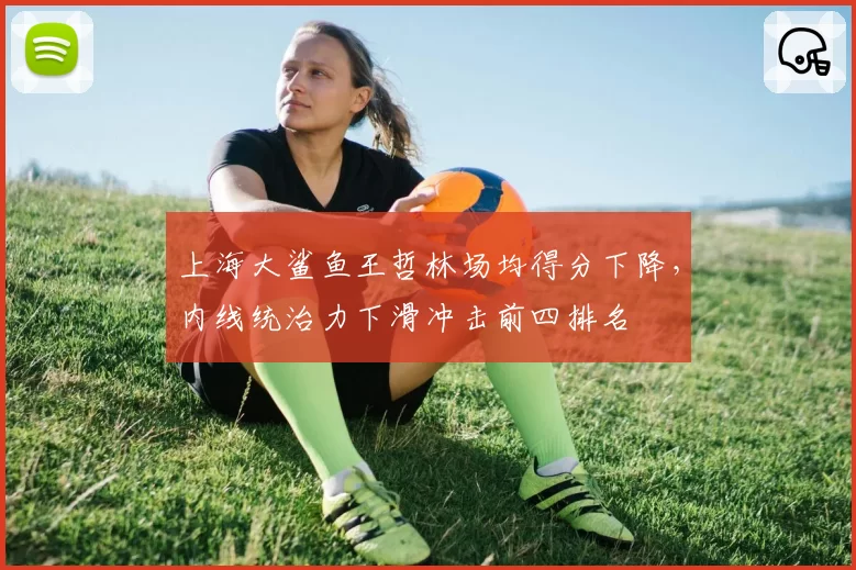 上海大鲨鱼王哲林场均得分下降，内线统治力下滑冲击前四排名