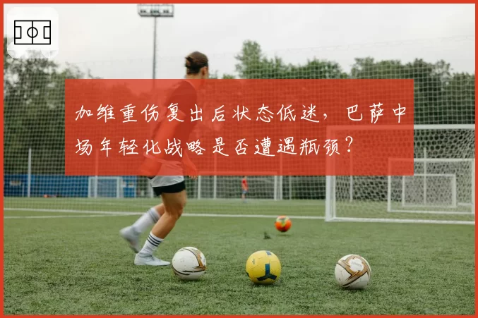 加维重伤复出后状态低迷，巴萨中场年轻化战略是否遭遇瓶颈？