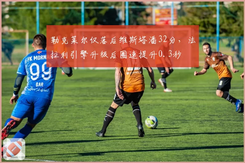 勒克莱尔仅落后维斯塔潘32分，法拉利引擎升级后圈速提升0.3秒