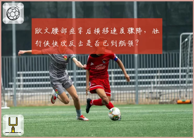 欧文腰部痉挛后横移速度骤降,独行侠快攻反击是否已到瓶颈?