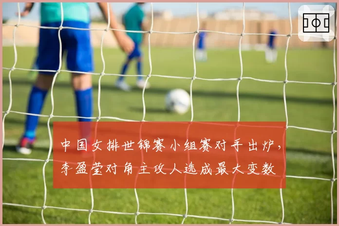 中国女排世锦赛小组赛对手出炉，李盈莹对角主攻人选成最大变数