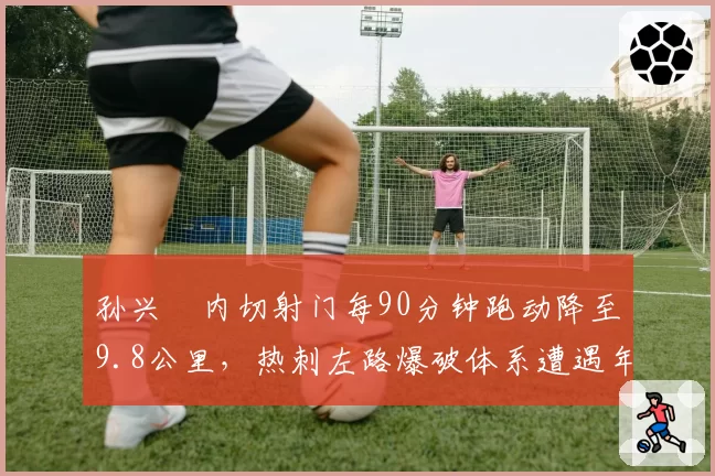 孙兴慜内切射门每90分钟跑动降至9.8公里，热刺左路爆破体系遭遇年龄瓶颈