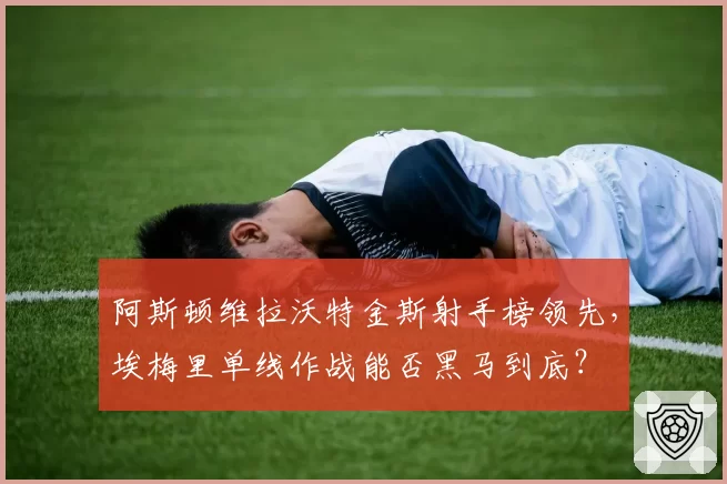 阿斯顿维拉沃特金斯射手榜领先，埃梅里单线作战能否黑马到底？