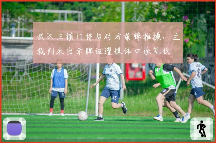 武汉三镇门将与对方前锋推搡,主裁判未出示牌证遭媒体口诛笔伐