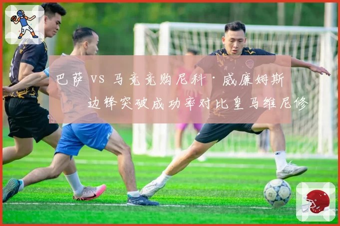巴萨 vs 马竞竞购尼科·威廉姆斯，边锋突破成功率对比皇马维尼修斯