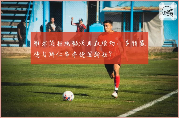 维尔茨拒绝勒沃库森续约，多特蒙德与拜仁争夺德国新核？