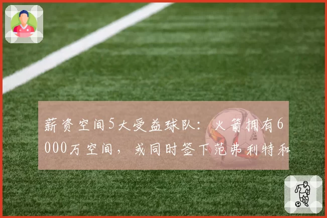 薪资空间5大受益球队：火箭拥有6000万空间，或同时签下范弗利特和狄龙