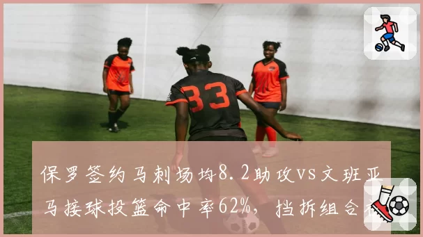 保罗签约马刺场均8.2助攻vs文班亚马接球投篮命中率62%，挡拆组合初显威力