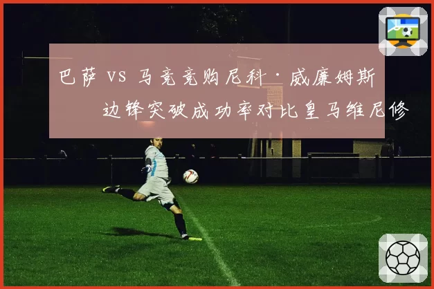 巴萨 vs 马竞竞购尼科·威廉姆斯，边锋突破成功率对比皇马维尼修斯