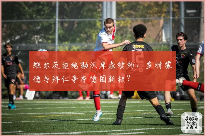 维尔茨拒绝勒沃库森续约，多特蒙德与拜仁争夺德国新核？