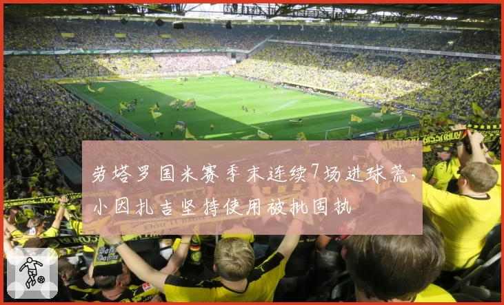 劳塔罗国米赛季末连续7场进球荒，小因扎吉坚持使用被批固执