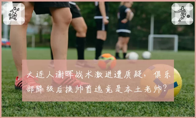大连人谢晖战术激进遭质疑，俱乐部降级后换帅首选竟是本土老帅？