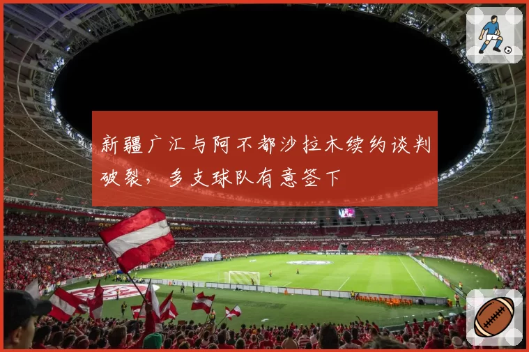 新疆广汇与阿不都沙拉木续约谈判破裂，多支球队有意签下
